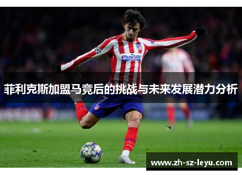 菲利克斯加盟马竞后的挑战与未来发展潜力分析 菲利克斯加盟马竞后的挑战与未来发展潜力分析