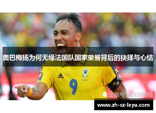 奥巴梅扬为何无缘法国队国家荣誉背后的抉择与心结