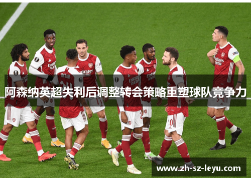 阿森纳英超失利后调整转会策略重塑球队竞争力