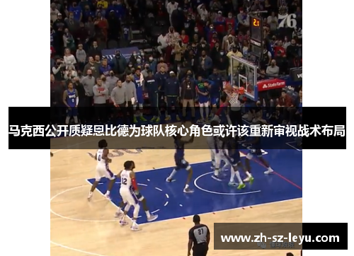 马克西公开质疑恩比德为球队核心角色或许该重新审视战术布局