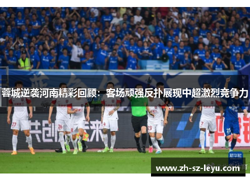 蓉城逆袭河南精彩回顾：客场顽强反扑展现中超激烈竞争力