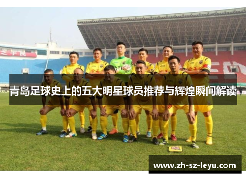 青岛足球史上的五大明星球员推荐与辉煌瞬间解读 青岛足球史上的五大明星球员推荐与辉煌瞬间解读