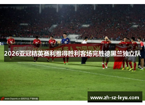 2026亚冠精英赛利雅得胜利客场完胜德黑兰独立队