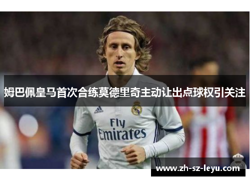 姆巴佩皇马首次合练莫德里奇主动让出点球权引关注 姆巴佩皇马首次合练莫德里奇主动让出点球权引关注