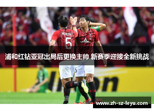 浦和红钻亚冠出局后更换主帅 新赛季迎接全新挑战