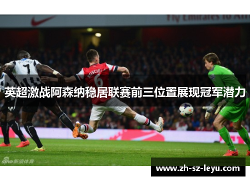 英超激战阿森纳稳居联赛前三位置展现冠军潜力