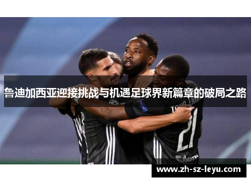 鲁迪加西亚迎接挑战与机遇足球界新篇章的破局之路 鲁迪加西亚迎接挑战与机遇足球界新篇章的破局之路
