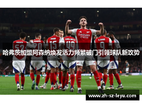 哈弗茨加盟阿森纳焕发活力频繁破门引领球队新攻势 哈弗茨加盟阿森纳焕发活力频繁破门引领球队新攻势